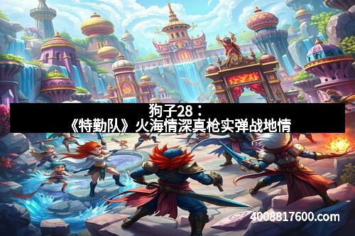 狗子28：《特勤队》火海情深真枪实弹战地情